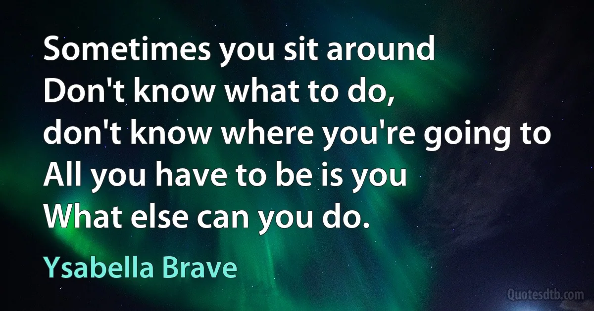 Sometimes you sit around
Don't know what to do,
don't know where you're going to
All you have to be is you
What else can you do. (Ysabella Brave)