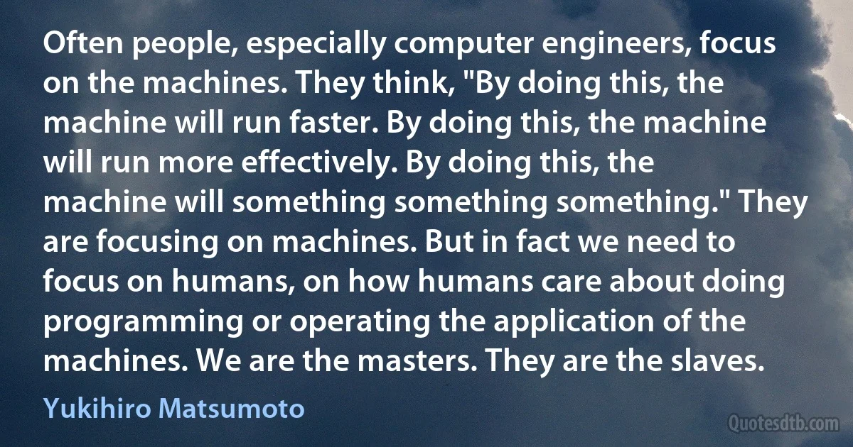 Often people, especially computer engineers, focus on the machines. They think, "By doing this, the machine will run faster. By doing this, the machine will run more effectively. By doing this, the machine will something something something." They are focusing on machines. But in fact we need to focus on humans, on how humans care about doing programming or operating the application of the machines. We are the masters. They are the slaves. (Yukihiro Matsumoto)