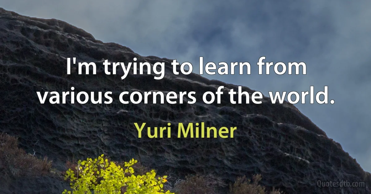 I'm trying to learn from various corners of the world. (Yuri Milner)