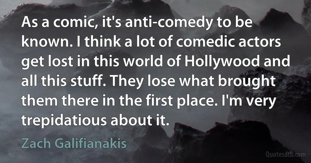 As a comic, it's anti-comedy to be known. I think a lot of comedic actors get lost in this world of Hollywood and all this stuff. They lose what brought them there in the first place. I'm very trepidatious about it. (Zach Galifianakis)