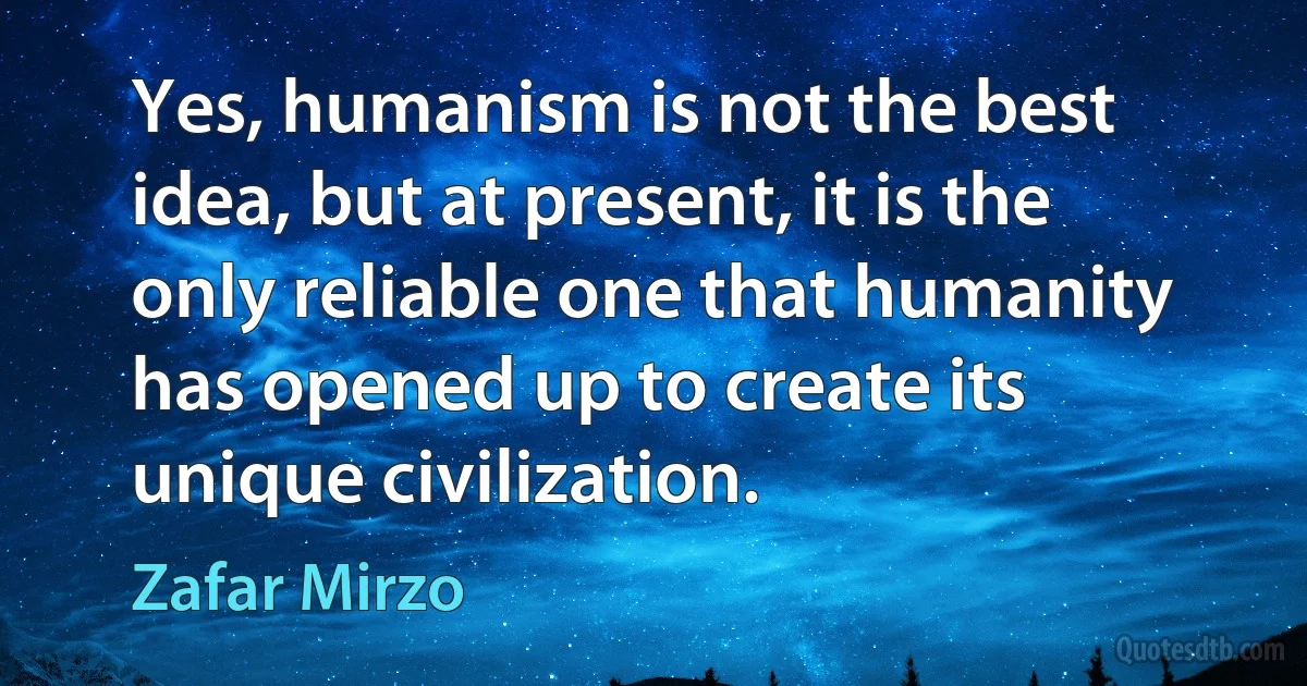 Yes, humanism is not the best idea, but at present, it is the only reliable one that humanity has opened up to create its unique civilization. (Zafar Mirzo)