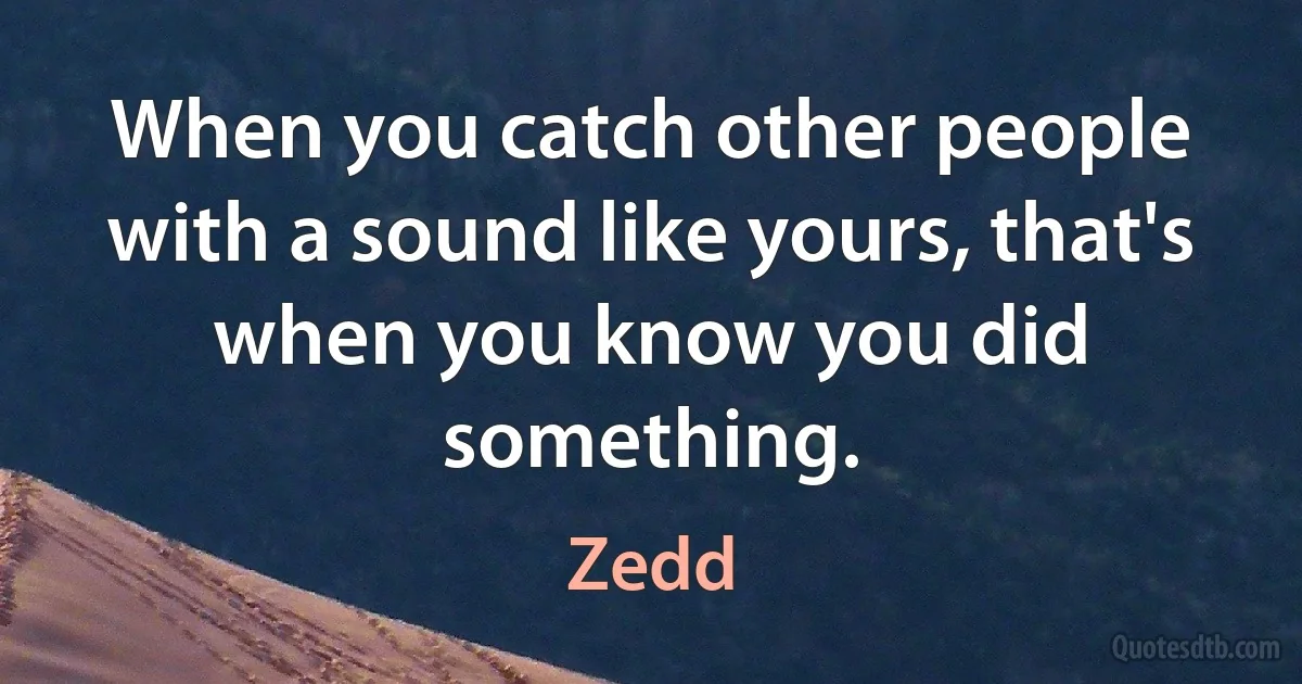 When you catch other people with a sound like yours, that's when you know you did something. (Zedd)