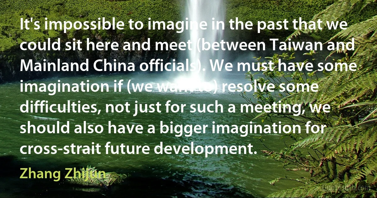 It's impossible to imagine in the past that we could sit here and meet (between Taiwan and Mainland China officials). We must have some imagination if (we want to) resolve some difficulties, not just for such a meeting, we should also have a bigger imagination for cross-strait future development. (Zhang Zhijun)