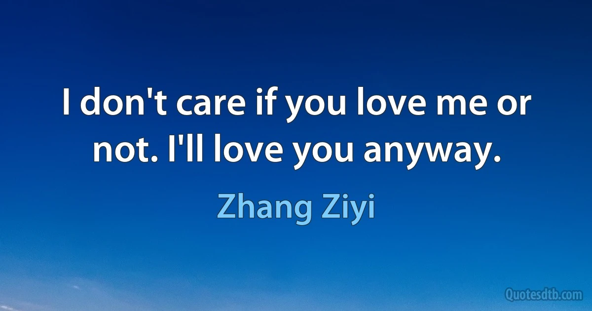 I don't care if you love me or not. I'll love you anyway. (Zhang Ziyi)