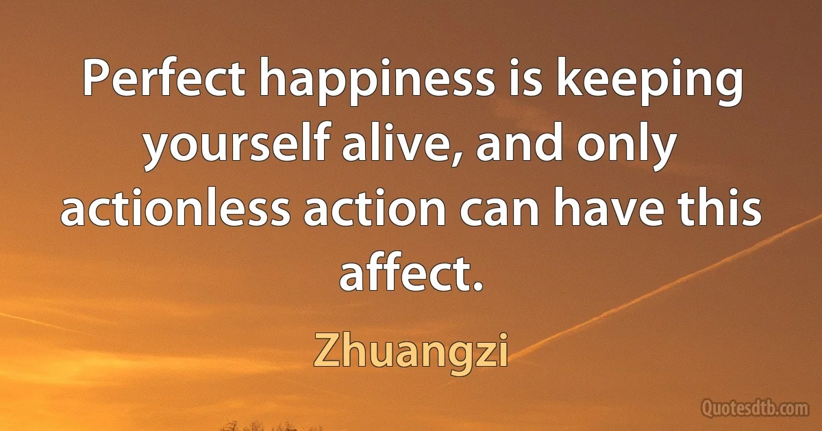 Perfect happiness is keeping yourself alive, and only actionless action can have this affect. (Zhuangzi)