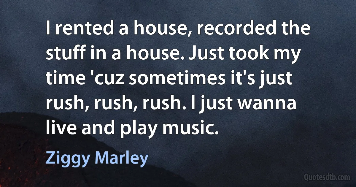 I rented a house, recorded the stuff in a house. Just took my time 'cuz sometimes it's just rush, rush, rush. I just wanna live and play music. (Ziggy Marley)