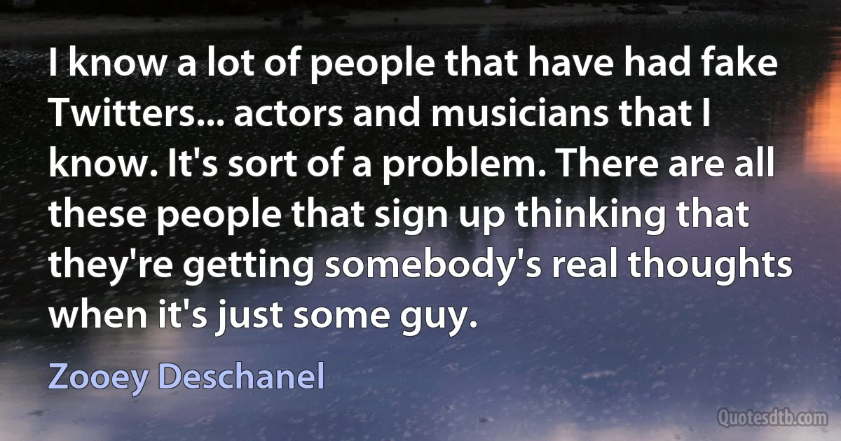 I know a lot of people that have had fake Twitters... actors and musicians that I know. It's sort of a problem. There are all these people that sign up thinking that they're getting somebody's real thoughts when it's just some guy. (Zooey Deschanel)