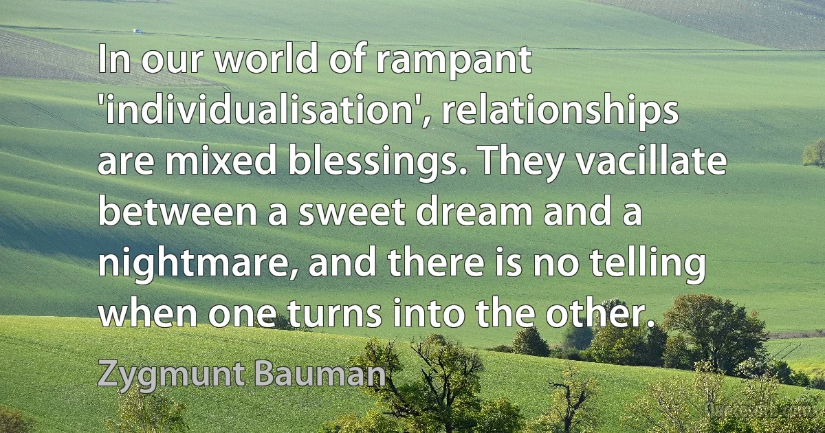 In our world of rampant 'individualisation', relationships are mixed blessings. They vacillate between a sweet dream and a nightmare, and there is no telling when one turns into the other. (Zygmunt Bauman)