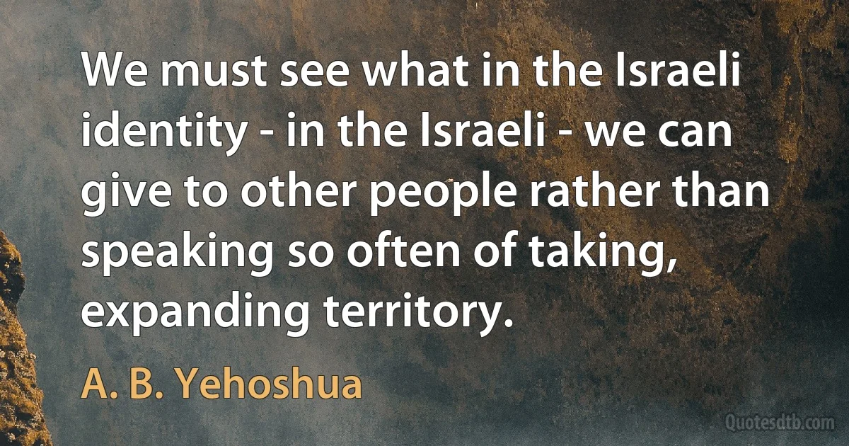 We must see what in the Israeli identity - in the Israeli - we can give to other people rather than speaking so often of taking, expanding territory. (A. B. Yehoshua)