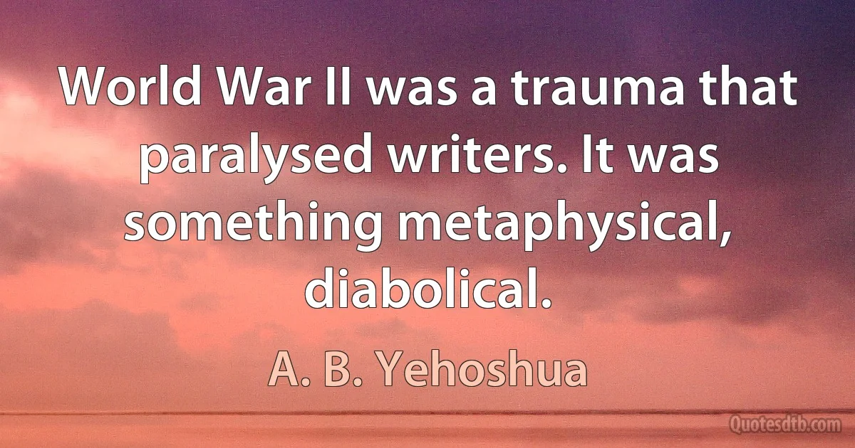 World War II was a trauma that paralysed writers. It was something metaphysical, diabolical. (A. B. Yehoshua)