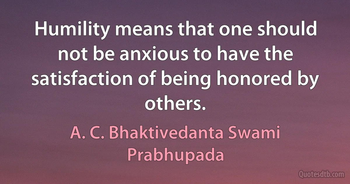 Humility means that one should not be anxious to have the satisfaction of being honored by others. (A. C. Bhaktivedanta Swami Prabhupada)