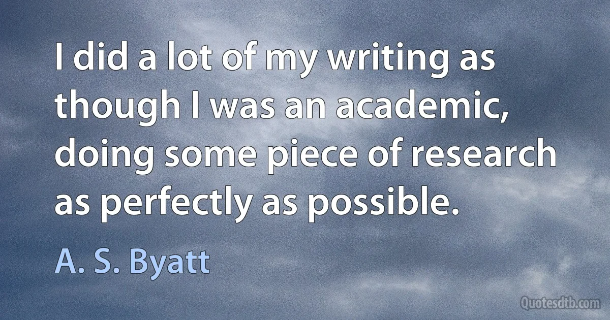 I did a lot of my writing as though I was an academic, doing some piece of research as perfectly as possible. (A. S. Byatt)