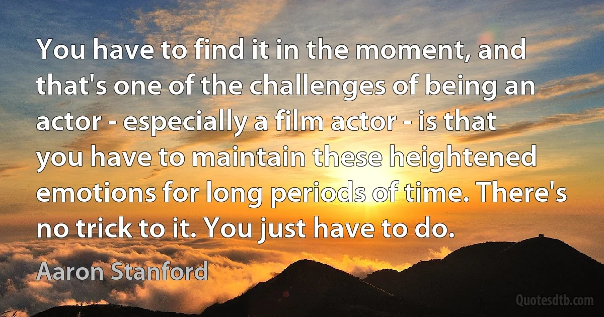 You have to find it in the moment, and that's one of the challenges of being an actor - especially a film actor - is that you have to maintain these heightened emotions for long periods of time. There's no trick to it. You just have to do. (Aaron Stanford)