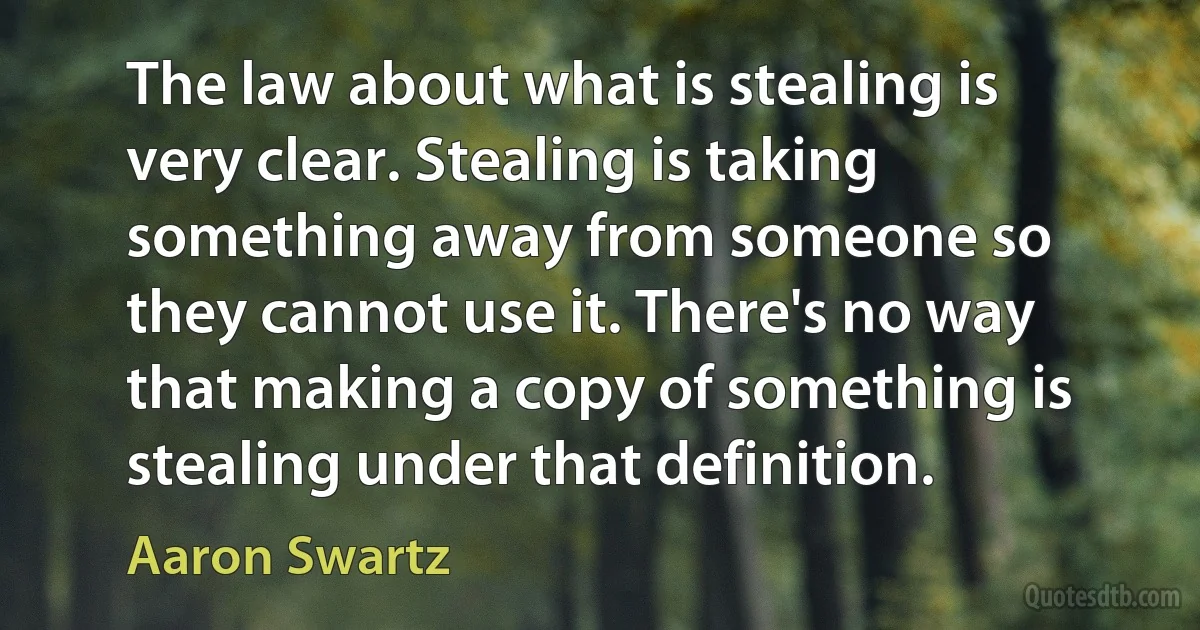 The law about what is stealing is very clear. Stealing is taking something away from someone so they cannot use it. There's no way that making a copy of something is stealing under that definition. (Aaron Swartz)