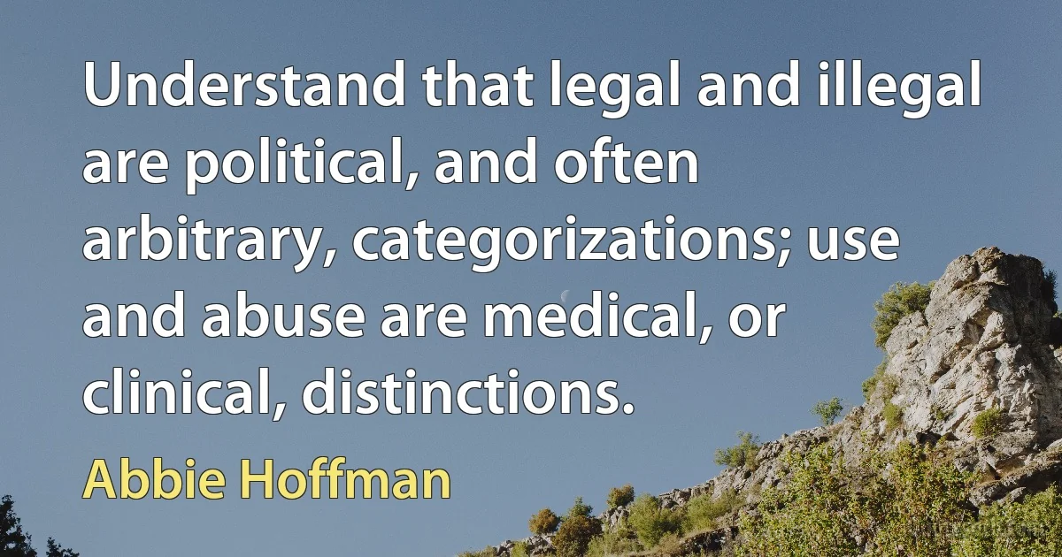 Understand that legal and illegal are political, and often arbitrary, categorizations; use and abuse are medical, or clinical, distinctions. (Abbie Hoffman)