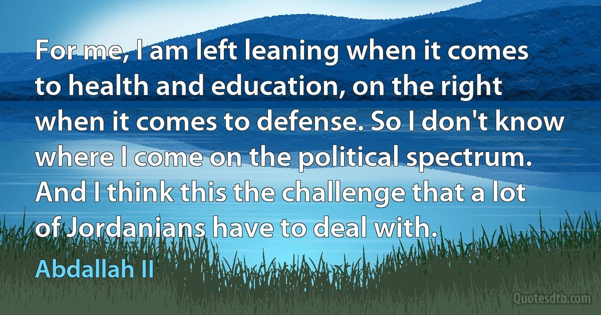 For me, I am left leaning when it comes to health and education, on the right when it comes to defense. So I don't know where I come on the political spectrum. And I think this the challenge that a lot of Jordanians have to deal with. (Abdallah II)