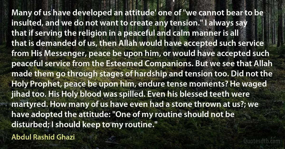 Many of us have developed an attitude' one of "we cannot bear to be insulted, and we do not want to create any tension." I always say that if serving the religion in a peaceful and calm manner is all that is demanded of us, then Allah would have accepted such service from His Messenger, peace be upon him, or would have accepted such peaceful service from the Esteemed Companions. But we see that Allah made them go through stages of hardship and tension too. Did not the Holy Prophet, peace be upon him, endure tense moments? He waged jihad too. His Holy blood was spilled. Even his blessed teeth were martyred. How many of us have even had a stone thrown at us?; we have adopted the attitude: "One of my routine should not be disturbed; I should keep to my routine." (Abdul Rashid Ghazi)