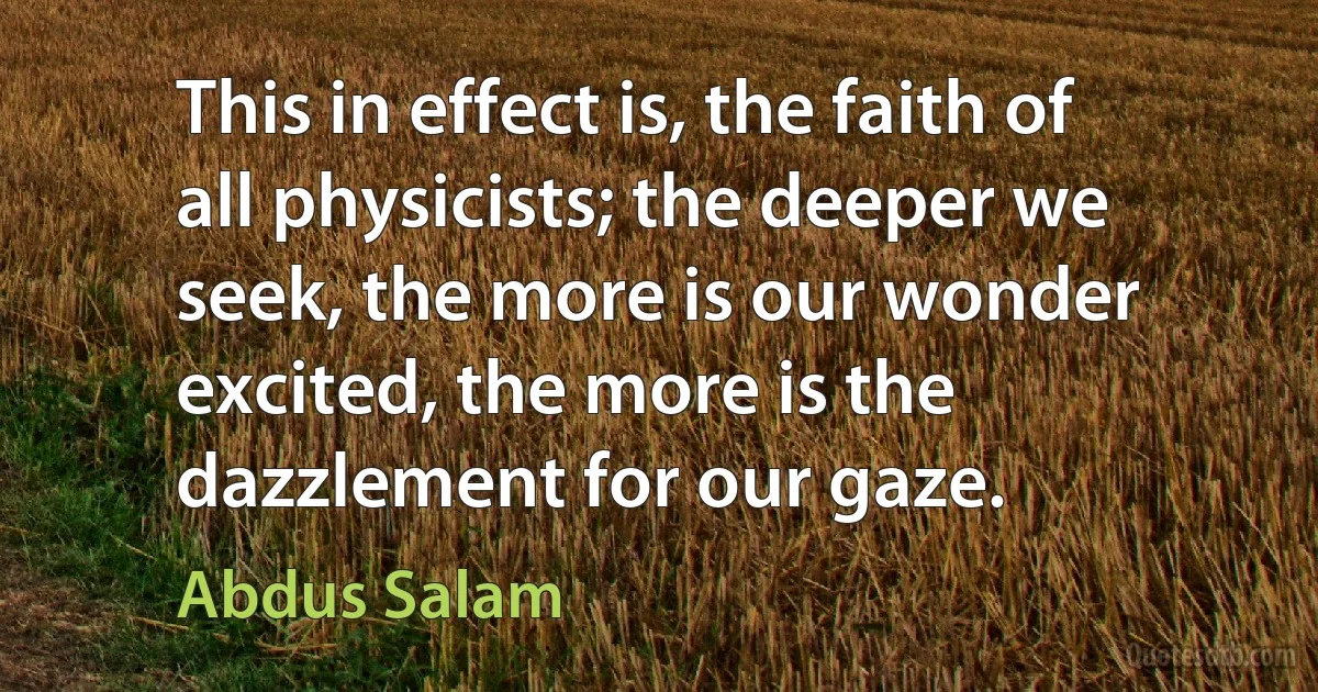 This in effect is, the faith of all physicists; the deeper we seek, the more is our wonder excited, the more is the dazzlement for our gaze. (Abdus Salam)