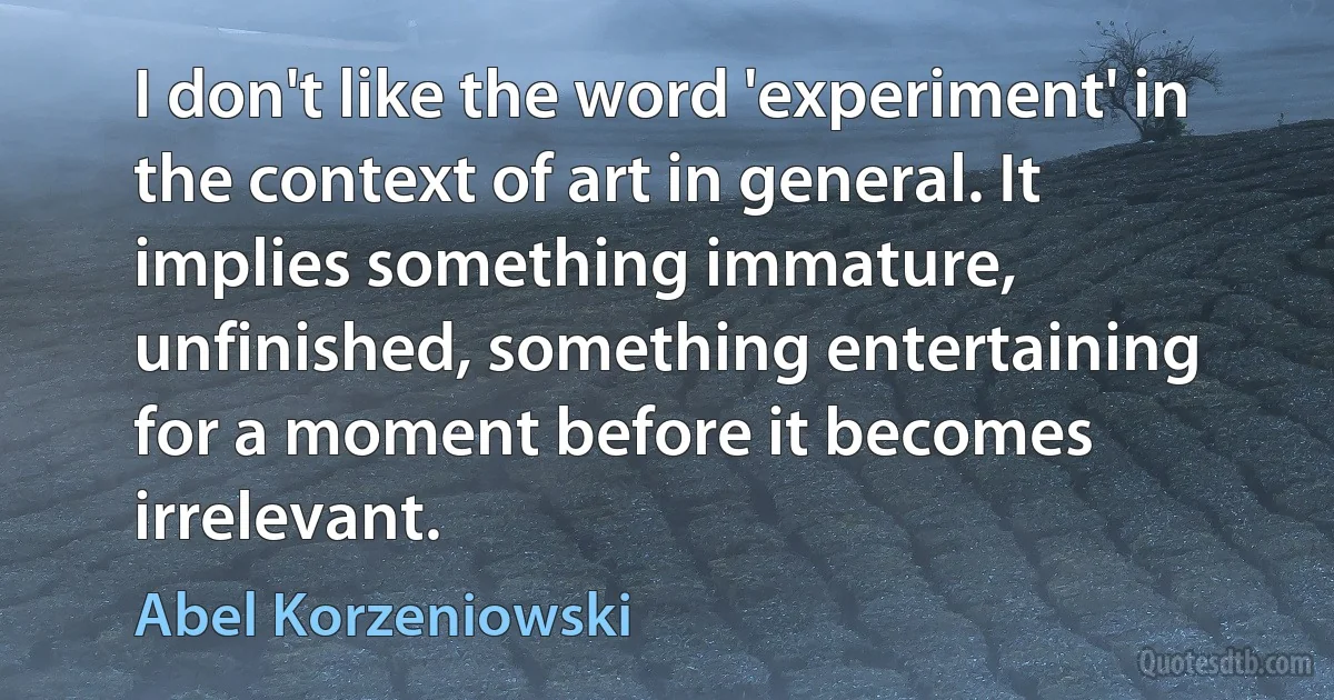 I don't like the word 'experiment' in the context of art in general. It implies something immature, unfinished, something entertaining for a moment before it becomes irrelevant. (Abel Korzeniowski)