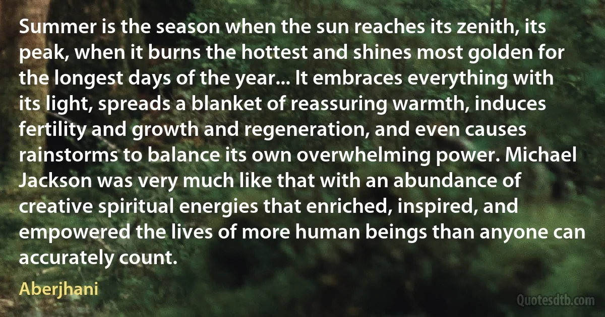 Summer is the season when the sun reaches its zenith, its peak, when it burns the hottest and shines most golden for the longest days of the year... It embraces everything with its light, spreads a blanket of reassuring warmth, induces fertility and growth and regeneration, and even causes rainstorms to balance its own overwhelming power. Michael Jackson was very much like that with an abundance of creative spiritual energies that enriched, inspired, and empowered the lives of more human beings than anyone can accurately count. (Aberjhani)
