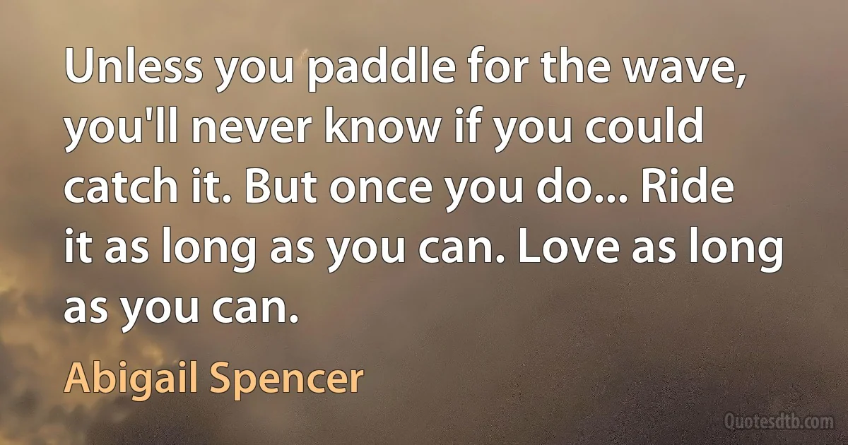 Unless you paddle for the wave, you'll never know if you could catch it. But once you do... Ride it as long as you can. Love as long as you can. (Abigail Spencer)