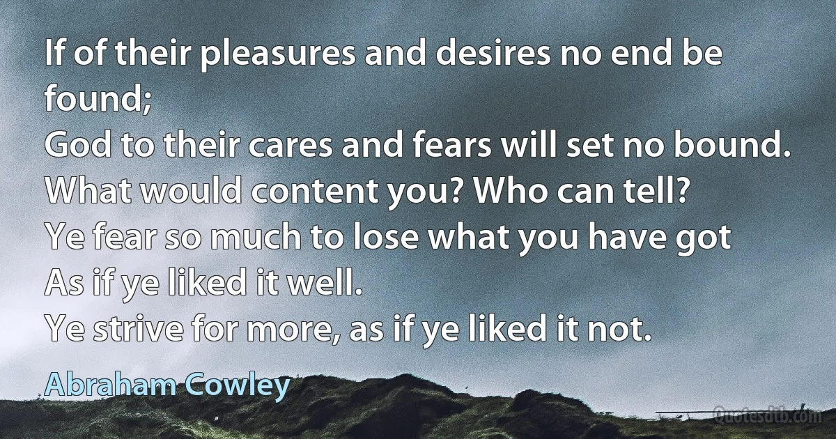 If of their pleasures and desires no end be found;
God to their cares and fears will set no bound.
What would content you? Who can tell?
Ye fear so much to lose what you have got
As if ye liked it well.
Ye strive for more, as if ye liked it not. (Abraham Cowley)