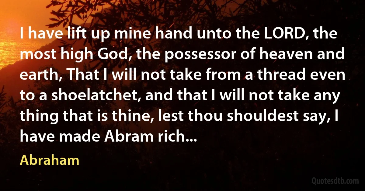 I have lift up mine hand unto the LORD, the most high God, the possessor of heaven and earth, That I will not take from a thread even to a shoelatchet, and that I will not take any thing that is thine, lest thou shouldest say, I have made Abram rich... (Abraham)