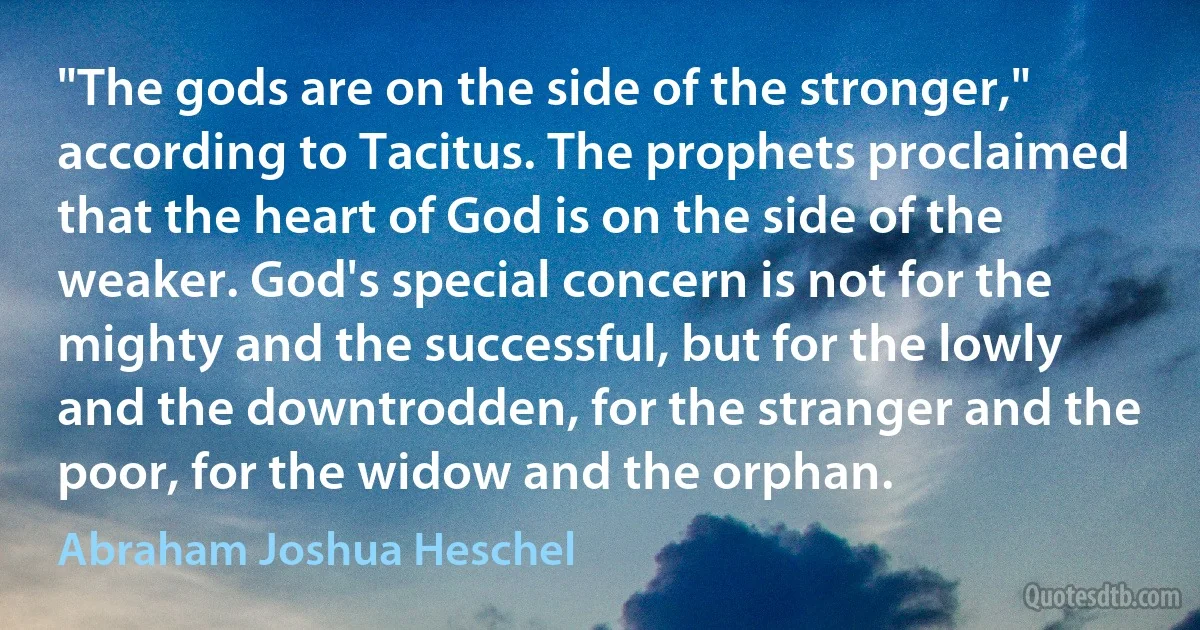 "The gods are on the side of the stronger," according to Tacitus. The prophets proclaimed that the heart of God is on the side of the weaker. God's special concern is not for the mighty and the successful, but for the lowly and the downtrodden, for the stranger and the poor, for the widow and the orphan. (Abraham Joshua Heschel)