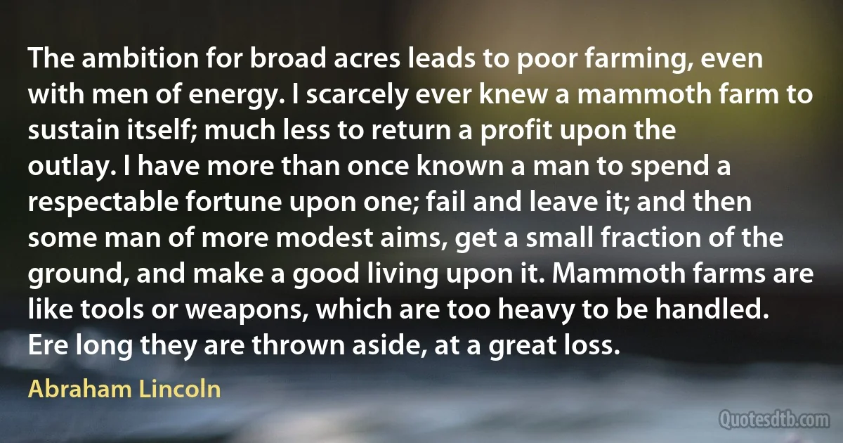 The ambition for broad acres leads to poor farming, even with men of energy. I scarcely ever knew a mammoth farm to sustain itself; much less to return a profit upon the outlay. I have more than once known a man to spend a respectable fortune upon one; fail and leave it; and then some man of more modest aims, get a small fraction of the ground, and make a good living upon it. Mammoth farms are like tools or weapons, which are too heavy to be handled. Ere long they are thrown aside, at a great loss. (Abraham Lincoln)