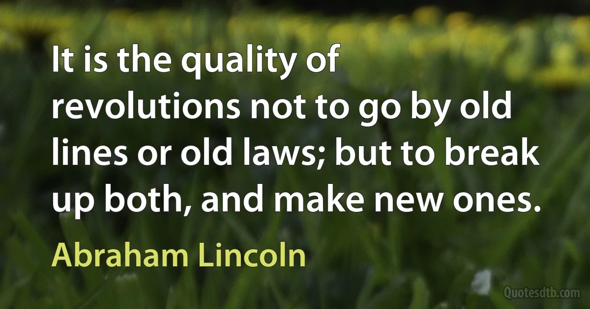 It is the quality of revolutions not to go by old lines or old laws; but to break up both, and make new ones. (Abraham Lincoln)