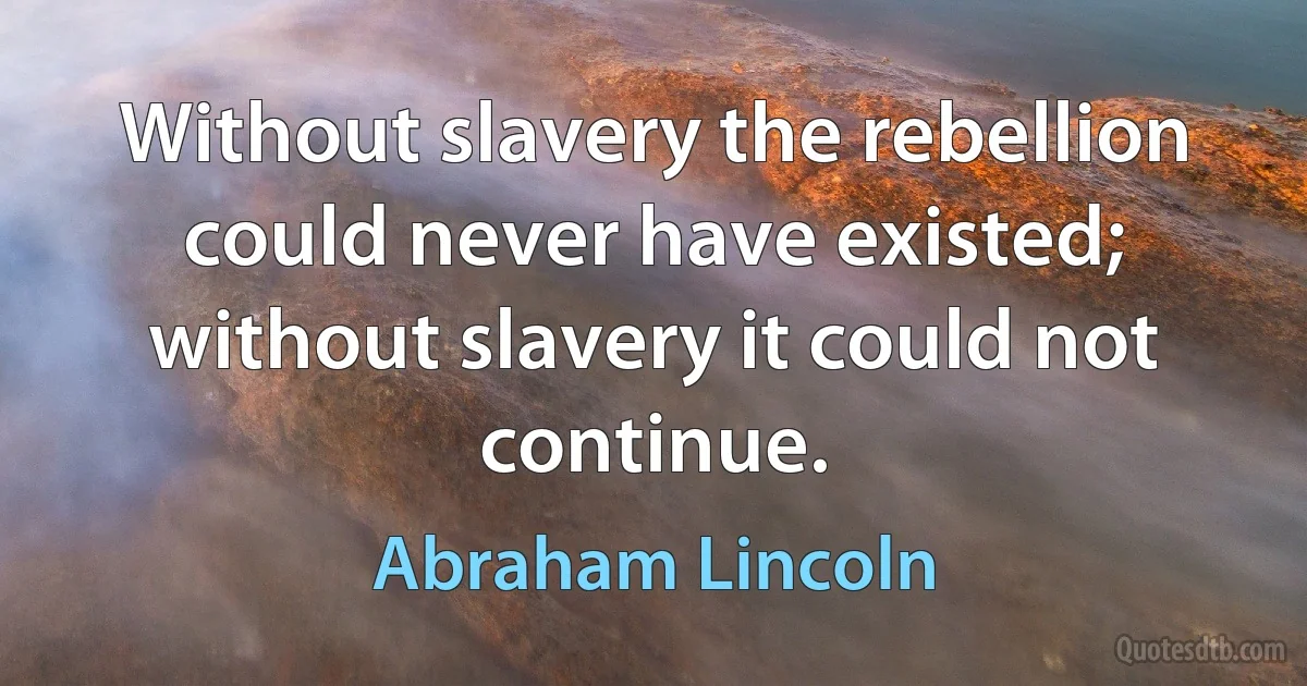 Without slavery the rebellion could never have existed; without slavery it could not continue. (Abraham Lincoln)