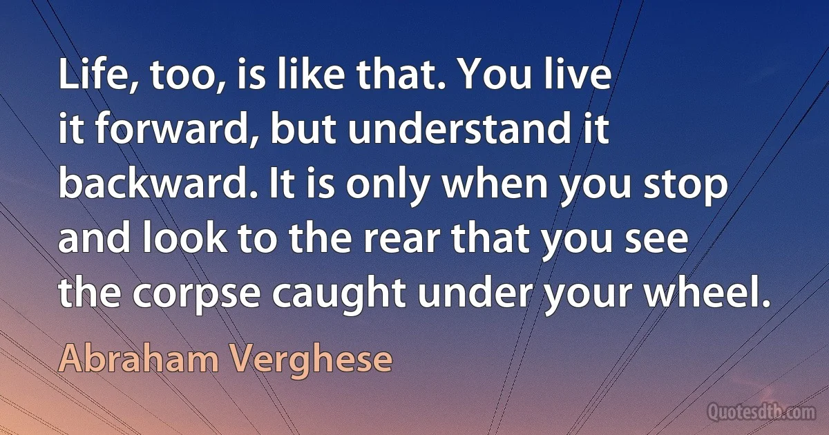 Life, too, is like that. You live it forward, but understand it backward. It is only when you stop and look to the rear that you see the corpse caught under your wheel. (Abraham Verghese)