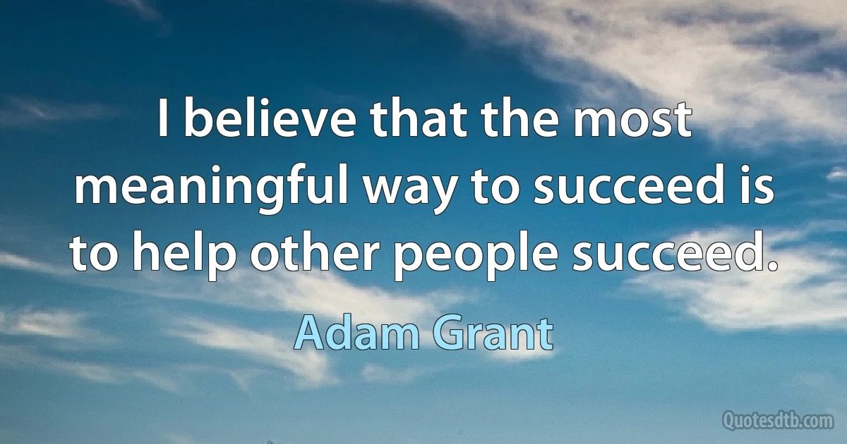 I believe that the most meaningful way to succeed is to help other people succeed. (Adam Grant)