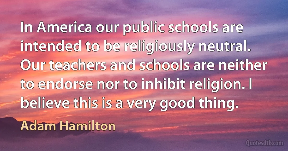 In America our public schools are intended to be religiously neutral. Our teachers and schools are neither to endorse nor to inhibit religion. I believe this is a very good thing. (Adam Hamilton)