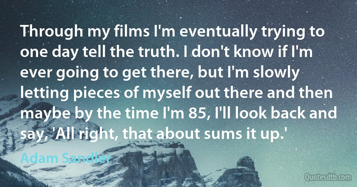 Through my films I'm eventually trying to one day tell the truth. I don't know if I'm ever going to get there, but I'm slowly letting pieces of myself out there and then maybe by the time I'm 85, I'll look back and say, 'All right, that about sums it up.' (Adam Sandler)