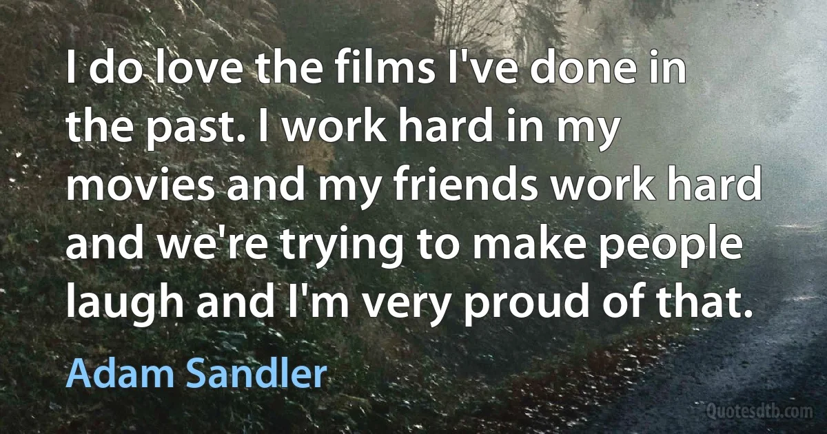 I do love the films I've done in the past. I work hard in my movies and my friends work hard and we're trying to make people laugh and I'm very proud of that. (Adam Sandler)