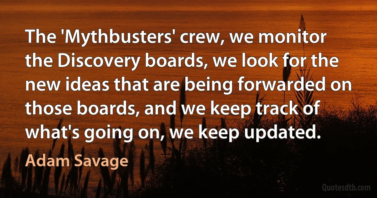 The 'Mythbusters' crew, we monitor the Discovery boards, we look for the new ideas that are being forwarded on those boards, and we keep track of what's going on, we keep updated. (Adam Savage)