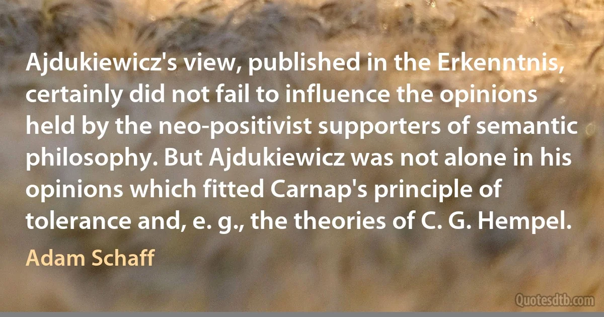 Ajdukiewicz's view, published in the Erkenntnis, certainly did not fail to influence the opinions held by the neo-positivist supporters of semantic philosophy. But Ajdukiewicz was not alone in his opinions which fitted Carnap's principle of tolerance and, e. g., the theories of C. G. Hempel. (Adam Schaff)