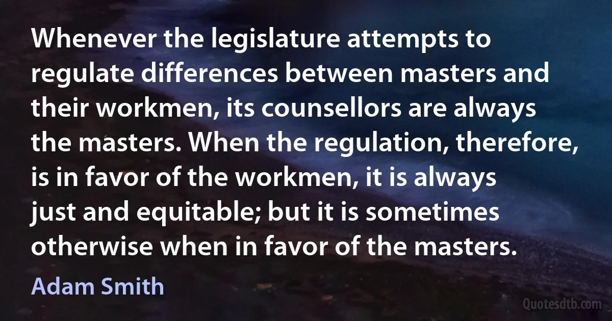 Whenever the legislature attempts to regulate differences between masters and their workmen, its counsellors are always the masters. When the regulation, therefore, is in favor of the workmen, it is always just and equitable; but it is sometimes otherwise when in favor of the masters. (Adam Smith)