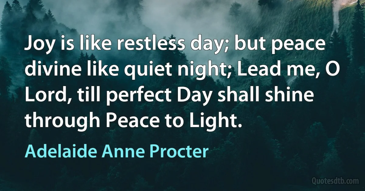 Joy is like restless day; but peace divine like quiet night; Lead me, O Lord, till perfect Day shall shine through Peace to Light. (Adelaide Anne Procter)