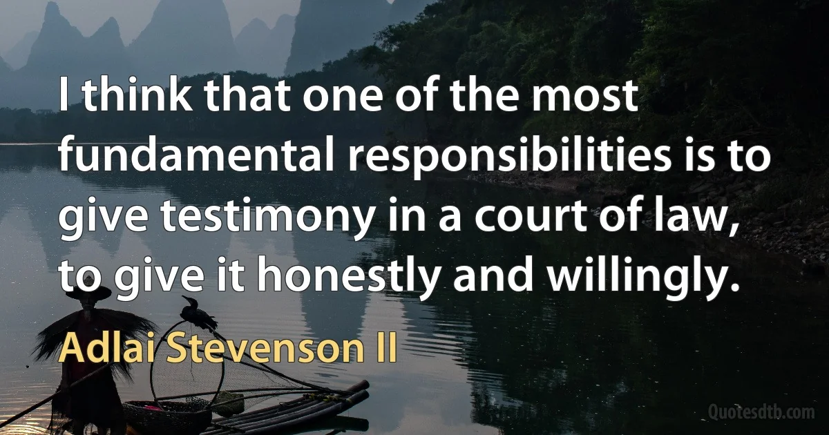 I think that one of the most fundamental responsibilities is to give testimony in a court of law, to give it honestly and willingly. (Adlai Stevenson II)