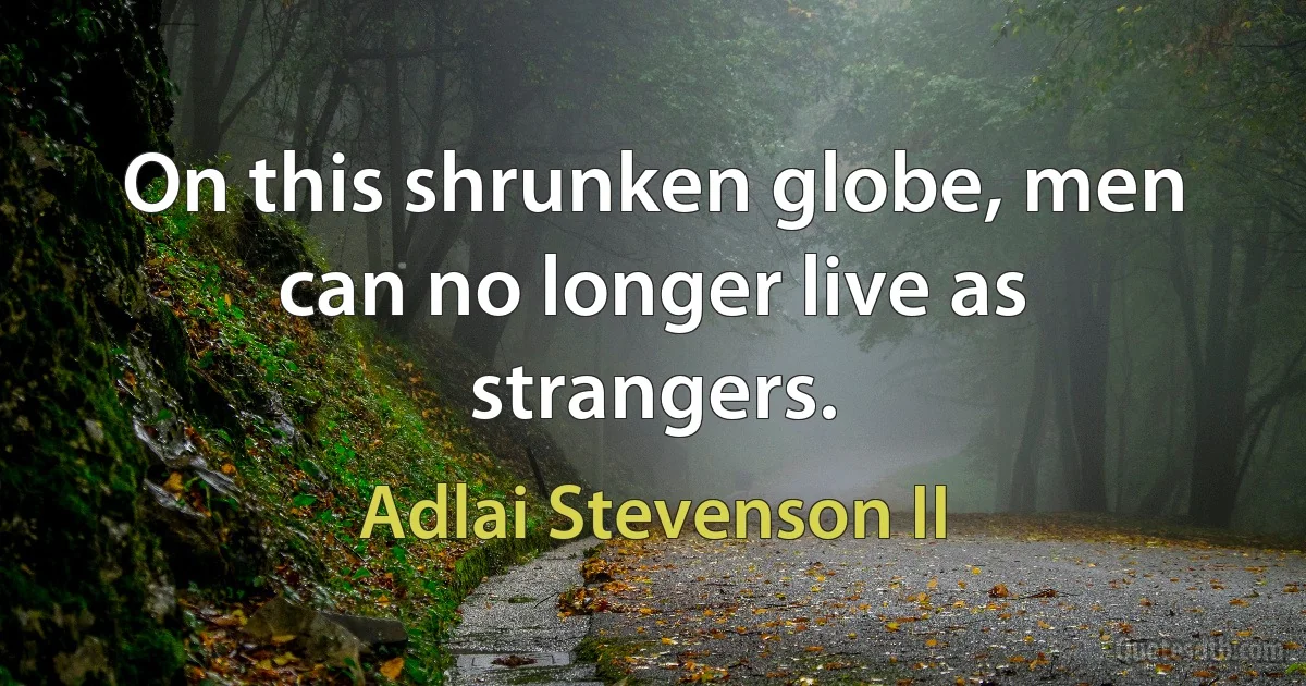 On this shrunken globe, men can no longer live as strangers. (Adlai Stevenson II)