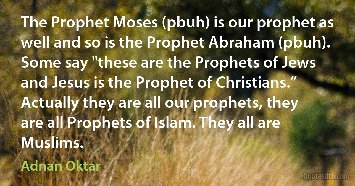 The Prophet Moses (pbuh) is our prophet as well and so is the Prophet Abraham (pbuh). Some say "these are the Prophets of Jews and Jesus is the Prophet of Christians.” Actually they are all our prophets, they are all Prophets of Islam. They all are Muslims. (Adnan Oktar)