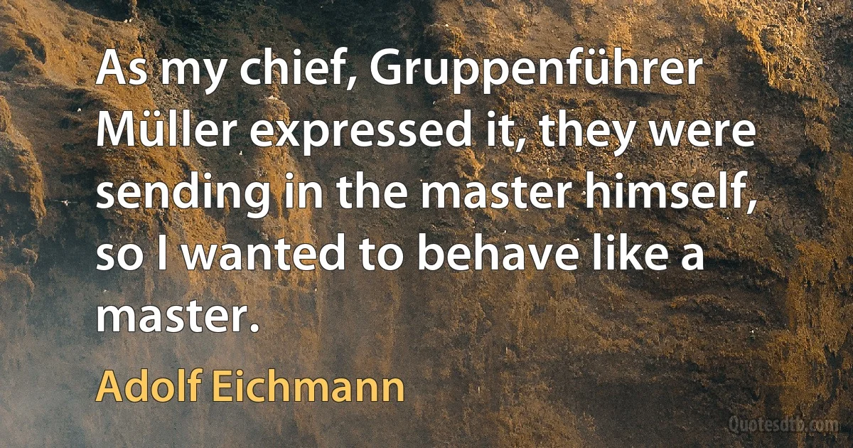 As my chief, Gruppenführer Müller expressed it, they were sending in the master himself, so I wanted to behave like a master. (Adolf Eichmann)