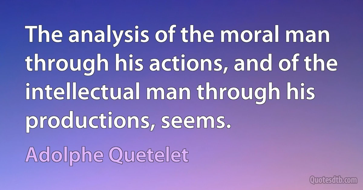 The analysis of the moral man through his actions, and of the intellectual man through his productions, seems. (Adolphe Quetelet)