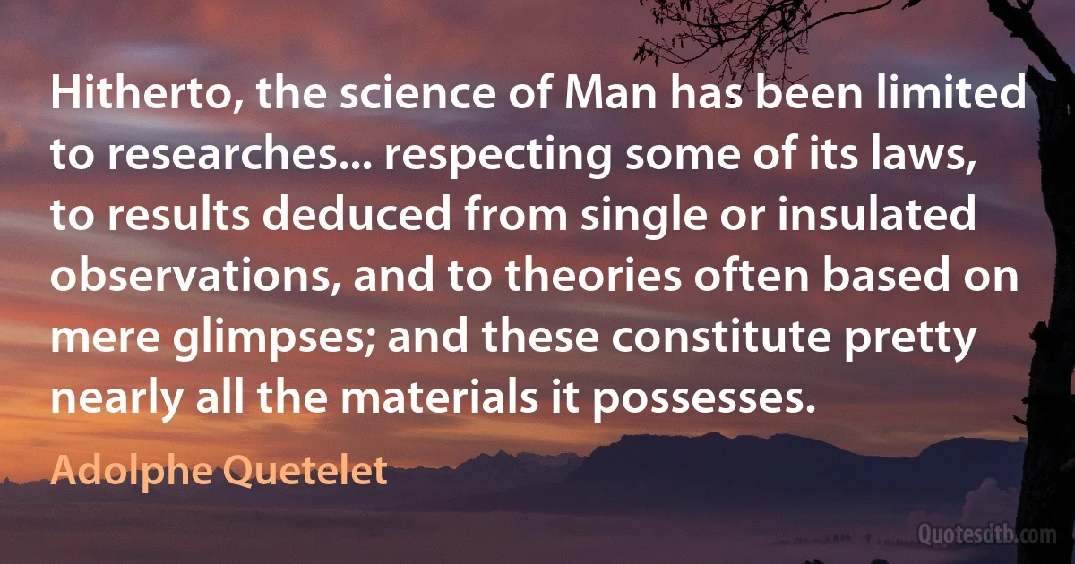 Hitherto, the science of Man has been limited to researches... respecting some of its laws, to results deduced from single or insulated observations, and to theories often based on mere glimpses; and these constitute pretty nearly all the materials it possesses. (Adolphe Quetelet)