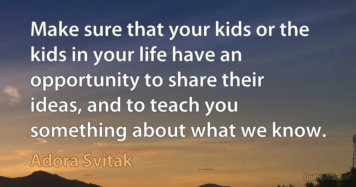 Make sure that your kids or the kids in your life have an opportunity to share their ideas, and to teach you something about what we know. (Adora Svitak)