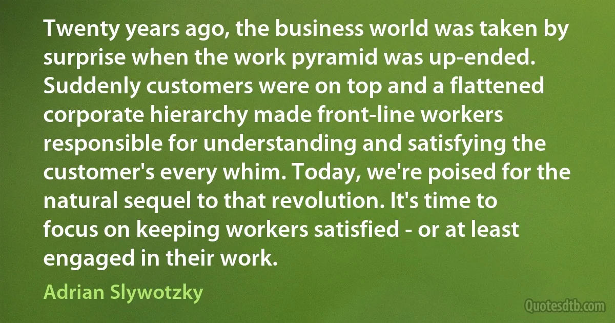 Twenty years ago, the business world was taken by surprise when the work pyramid was up-ended. Suddenly customers were on top and a flattened corporate hierarchy made front-line workers responsible for understanding and satisfying the customer's every whim. Today, we're poised for the natural sequel to that revolution. It's time to focus on keeping workers satisfied - or at least engaged in their work. (Adrian Slywotzky)