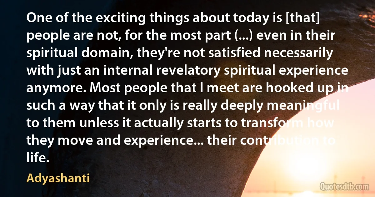 One of the exciting things about today is [that] people are not, for the most part (...) even in their spiritual domain, they're not satisfied necessarily with just an internal revelatory spiritual experience anymore. Most people that I meet are hooked up in such a way that it only is really deeply meaningful to them unless it actually starts to transform how they move and experience... their contribution to life. (Adyashanti)