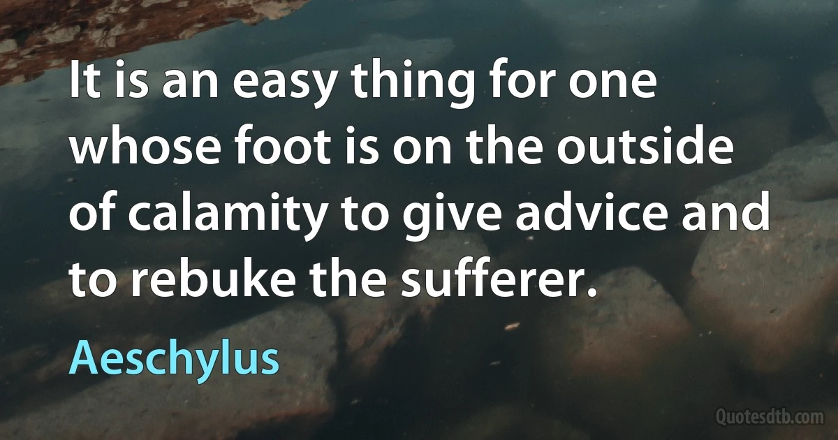 It is an easy thing for one whose foot is on the outside of calamity to give advice and to rebuke the sufferer. (Aeschylus)